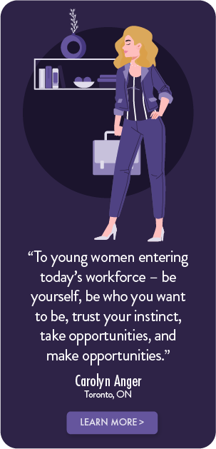 To young women entering today's workforce - be yourself, be who you want to be, trust your instinct, take opportunities, and make opportunities. - Carolyn Anger, Toronto, ON