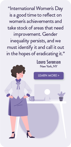 International Women's day is a good time to reflect on women's achievements and take stock of areas that need improvement. Gender inequality persists, and we must identify it and call it out in the hopes of eradicating it.- Laura Sorenson, New York, NY